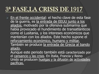 3ª FASE,LA CRISIS DE 1917
 En el frente occidental: el hecho clave de esta fase
de la guerra, es la entrada de EEUU junto a los
aliados, motivado por la ofensiva submarina que
había provocado el hundimiento de transatlánticos
como el Lusitania, y los intereses económicos que
mantenían con los aliados. Este hecho supone el
reforzamiento económico, humano y militar.
También se produce la entrada de Grecia al bando
aliado.
Aunque este periodo también está caracterizado por
el cansancio y las crisis. En Italia, Francia y Reino
Unido se producen huelgas y la difusión de actividades
pacíficas.
 