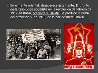  En el frente oriental: desaparece este frente. El triunfo
de la revolución socialista en la revolución de febrero de
1917 en Rusia, precipita su salida. Se produce la firma
del armisticio y, en 1918, de la paz de Brest-Litovsk
 