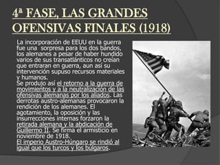 4ª FASE, LAS GRANDES
OFENSIVAS FINALES (1918)
La incorporación de EEUU en la guerra
fue una sorpresa para los dos bandos,
los alemanes a pesar de haber hundido
varios de sus transatlánticos no creían
que entraran en guerra, aun así su
intervención supuso recursos materiales
y humanos.
Se produjo así el retorno a la guerra de
movimientos y a la neutralización de las
ofensivas alemanas por los aliados. Las
derrotas austro-alemanas provocaron la
rendición de los alemanes. El
agotamiento, la oposición y las
insurrecciones internas forzaron la
retirada alemana y la abdicación de
Guillermo II. Se firma el armisticio en
noviembre de 1918.
El imperio Austro-Húngaro se rindió al
igual que los turcos y los búlgaros.
 