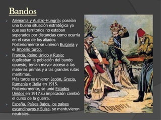 Bandos
 Alemania y Austro-Hungría: poseían
una buena situación estratégica ya
que sus territorios no estaban
separados por distancias como ocurría
en el caso de los aliados.
Posteriormente se unieron Bulgaria y
el Imperio turco.
 Francia, Reino Unido y Rusia:
duplicaban la población del bando
opuesto, tenían mayor acceso a las
materias primas y a las grandes rutas
marítimas.
Más tarde se unieron Japón, Grecia,
Rumanía e Italia en 1915.
Posteriormente, se unió Estados
Unidos en 1917,su implicación cambió
el curso de la guerra.
 España, Países Bajos, los países
escandinavos y Suiza, se mantuvieron
neutrales.
 