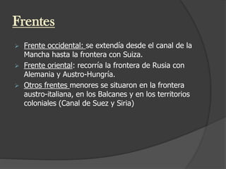 Frentes
 Frente occidental: se extendía desde el canal de la
Mancha hasta la frontera con Suiza.
 Frente oriental: recorría la frontera de Rusia con
Alemania y Austro-Hungría.
 Otros frentes menores se situaron en la frontera
austro-italiana, en los Balcanes y en los territorios
coloniales (Canal de Suez y Siria)
 