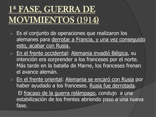 1ª FASE, GUERRA DE
MOVIMIENTOS (1914)
 Es el conjunto de operaciones que realizaron los
alemanes para derrotar a Francia, y una vez conseguido
esto, acabar con Rusia.
 En el frente occidental: Alemania invadió Bélgica, su
intención era sorprender a los franceses por el norte.
Más tarde en la batalla de Marne, los franceses frenan
el avance alemán.
 En el frente oriental: Alemania se encaró con Rusia por
haber ayudado a los franceses. Rusia fue derrotada.
El fracaso de la guerra relámpago, condujo a una
estabilización de los frentes abriendo paso a una nueva
fase.
 