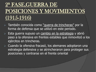2ª FASE,GUERRA DE
POSICIONES Y MOVIMIENTOS
(1915-1916)
 También conocida como “guerra de trincheras” por la
forma de defensa que se utilizó en este periodo.
 Esta guerra supuso un cambio en la estrategia y abrió
paso a la ofensiva en frentes estables que inmovilizó a los
ejércitos en trincheras.
 Cuando la ofensiva fracasó, los alemanes adoptaron una
estrategia defensiva y se atrincheraron para proteger sus
posiciones y centrarse en el frente oriental
 