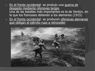  En el frente occidental: se produjo una guerra de
desgaste mediante ofensivas largas.
Una de las batallas más importantes es la de Verdún, en
la que los franceses detienen a los alemanes (1915)
 En el frente occidental: se producen ofensivas alemanas
que obligan al ejército ruso a retroceder.
 