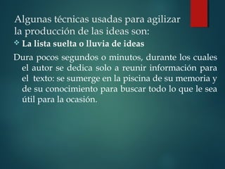 Algunas técnicas usadas para agilizar
la producción de las ideas son:
 La lista suelta o lluvia de ideas
Dura pocos segundos o minutos, durante los cuales
el autor se dedica solo a reunir información para
el texto: se sumerge en la piscina de su memoria y
de su conocimiento para buscar todo lo que le sea
útil para la ocasión.
 