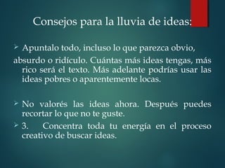 Consejos para la lluvia de ideas:
 
 Apuntalo todo, incluso lo que parezca obvio,
absurdo o ridículo. Cuántas más ideas tengas, más
rico será el texto. Más adelante podrías usar las
ideas pobres o aparentemente locas.
 No valorés las ideas ahora. Después puedes
recortar lo que no te guste.
 3. Concentra toda tu energía en el proceso
creativo de buscar ideas.
 