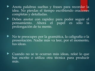  Anota palabras sueltas y frases para recordar la
idea. No pierdas el tiempo escribiendo oraciones
completas y detalladas.
 Debes anotar con rapidez para poder seguir el
pensamiento. Ahora el papel es sólo la
prolongación de tu mente.
 No te preocupes por la gramática, la caligrafía o la
presentación. Nadie más va leer, por el momento,
tus ideas.
 Cuando no se te ocurran más ideas, releé lo que
has escrito o utiliza otra técnica para producir
más.
 