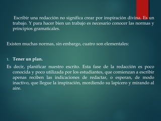 Escribir una redacción no significa crear por inspiración divina. Es un
trabajo. Y para hacer bien un trabajo es necesario conocer las normas y
principios gramaticales.
Existen muchas normas, sin embargo, cuatro son elementales:
 
1. Tener un plan.
Es decir, planificar nuestro escrito. Esta fase de la redacción es poco
conocida y poco utilizada por los estudiantes, que comienzan a escribir
apenas reciben las indicaciones de redactar, o esperan, de modo
inactivo, que llegue la inspiración, mordiendo su lapicero y mirando al
aire.
 