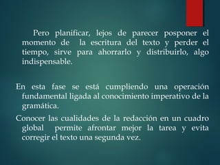 Pero planificar, lejos de parecer posponer el
momento de la escritura del texto y perder el
tiempo, sirve para ahorrarlo y distribuirlo, algo
indispensable.
 
En esta fase se está cumpliendo una operación
fundamental ligada al conocimiento imperativo de la
gramática.
Conocer las cualidades de la redacción en un cuadro
global permite afrontar mejor la tarea y evita
corregir el texto una segunda vez.
 