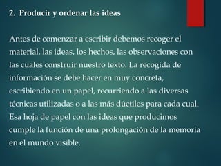 2. Producir y ordenar las ideas
Antes de comenzar a escribir debemos recoger el
material, las ideas, los hechos, las observaciones con
las cuales construir nuestro texto. La recogida de
información se debe hacer en muy concreta,
escribiendo en un papel, recurriendo a las diversas
técnicas utilizadas o a las más dúctiles para cada cual.
Esa hoja de papel con las ideas que producimos
cumple la función de una prolongación de la memoria
en el mundo visible.
 