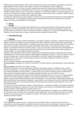 Muchos factores pueden inhibirla: ruidos externos, pensamientos internos, la autoestima, la apariencia, la reacción o
capacidad del H, el temor a parecer fea, a perder el control, a ser abandonada, el estrés, la fatiga, etc.
Deseo y excitación a veces no van de la mano, se puede tener deseo, pero se puede tener dificultad para excitarse.
La preparación fisiológica en la M también tiene dos fases, la vasocongestión (la sangre fluye a la zona de la pelvis se
hinchan los labios mayores, menores, el clítoris y su capuchón, y se hinchan los pechos y se erectan los pezones. y la
miotonía (en la M se tensa el cuerpo, pueden vibrar las piernas, se tensan manos y pies, se arquea la espalda o pelvis, o
todo el cuerpo, tambien hay alteración de la respiración y jadeos.
La lubricación vaginal indica que hay excitación sexual pero esto no necesariamente significa que la M esté preparada
para la penetración. La vasocongestion tambien provoca la hinchazón del musculo que se produce justo antes del
orgasmo, y la zona en gral responde a la estimulación.

     Meseta
     En el H:
Son los movimientos activos del pene erecto durante el coito, aumenta notoriamente la tensión sexual y muscular,
llegando a movimientos espasmódicos musculares involuntarios, aumenta la frecuencia respiratoria, cardiaca y la
presión arterial. Los testículos se elevan y aumentan de tamaño, se secretan las 2 o 3 gotas de la glándula de Cowper.
Tambien se cierra el paso entre la vejiga y la uretra, haciendo imposible la salida de orina.

     FASE MUSCULAR:

      Orgasmo:
Según Freud había un orgasmo infantil (clitoridiano) y uno maduro (vaginal), pero Masters y Johnson afirmaron que el
orgasmo femenino tan solo proviene de la estimulación del clítoris. Según este estudio la mujer tiene terminaciones
nerviosas en esta zona, los labios menores y la primera porción de la vagina, el resto del tubo vaginal solo es sensible a
la presión de las paredes, de modo que no puede desencadenar orgasmo por si mismo. Durante el coito, el pene
produce un estiramiento rítmico de los labios menores, lo que a su vez produce un descenso rítmico del capuchón del
clítoris,, produciendo así un masaje indirecto del mismo, de modo que la penetración no desencadena orgasmo por
estimulo vaginal, sino por estimulación indirecta del clítoris.
Tambien se sabe que algunas mujeres logran el orgasmo por la estimulación del punto G (descubierto por el doctor
Grafenberg), que es una zona de la vagina que puede palparse introduciendo un dedo 3 o 4 cm en la misma, se trata de
un área mas rugosa que el resto de la mucosa, extremadamente sensible, y capaz de desencadenar un orgasmo.
Tambien hay otras zonas capaces de desencadenar orgasmos en las mujeres (fantasías, contacto con zonas no
genitales, pezones, ano, etc.
Hay dos caminos neurológicos que desencadenan el orgasmo:
El nervio pudendo: conectado con el clítoris, el musculo PC, los labios menores, la piel del perineo y la del orificio del
ano.
El nervio pelviano: conectado con la vagina y el útero.
El proceso del orgasmo es el reverso del proceso fisiológico de aumentar el placer, a medida que crece, el placer
alcanza la culminación y si no hay nada que lo inhiba o bloquee, dará marcha atrás por sí mismo. Se libera la sangre
que se había acumulado en el área pelviana, y que ahora fluye otra vez hacia el resto del cuerpo, esa liberación de
sangre explica la sensación de calor que a menudo acompaña al orgasmo. A veces el clítoris se vuelve
extremadamente sensible luego del orgasmo, hasta el punto de que puede doler si se lo toca. Con el orgasmo algunas
mujeres dicen sentirse relajadas o agotadas, con una sensación de plenitud y bienestar. Cuando no se produce el
orgasmo, toda esta tensión tambien desaparece pero más lentamente. A veces las mujeres experimentan la emisión de
fluido procedente de la uretra durante el orgasmo, y según estudios, esta es diferente a la orina o la lubricación vaginal,
pero similar al semen por su alto contenido de glucosa. Cada mujer posee su propio modelo orgásmico, único como
sus huellas dactilares.
Las vías por la cual una mujer llega al orgasmo es determinada por: lo cultural, los modelos de aprendizaje individual,
las diferencias fisiológicas, la situación en la cual se da la relación, la hora del día, los sentimientos hacia la pareja, el
grado de relajación, la preocupación por aspectos externos, etc.
Se debe centrar el sexo en el placer y no en el orgasmo, cuanto mas busquemos el orgasmo, mas se debilita el placer
del encuentro. Como y de donde viene el orgasmo no debe importar tanto, sino que el placer sea intenso y de común
acuerdo con la persona con la que se comparte el encuentro. En el placer sexual lo que realmente importa es el
erotismo que alcanza la pareja.

     Periodo de resolución:
     En el H:
Se da la detumescencia de la erección. La tensión muscular, el ritmo cardiaco y la presión arterial vuelven a la
normalidad en cinco minutos aprox. La pérdida de la erección del pene ocurre en dos etapas: la primera es rápida, se
pierde la rigidez pero se mantiene la tumescencia, el pene es todavía efectivo funcionalmente sobre todo si la
 