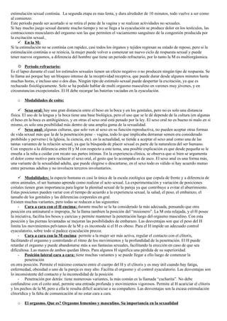 estimulación sexual continúa. La segunda etapa es mas lenta, y dura alrededor de 10 minutos, todo vuelve a ser como
al comienzo.
Este periodo puede ser acortado si se retira el pene de la vagina y se realizan actividades no sexuales.
Si hay mucho juego sexual durante mucho tiempo y no se llega a la eyaculación se produce dolor en los testículos, las
contracciones musculares del orgasmo son las que permiten el vaciamiento sanguíneo de la congestión producida por
la excitación sexual.
      En la M:
Si la estimulación no se continúa con rapidez, casi todos los órganos y tejidos regresan su estado de reposo, pero si la
estimulación continúa o se reinicia, la mujer puede volver a comenzar un nuevo ciclo de respuesta sexual y puede
tener nuevos orgasmos, a diferencia del hombre que tiene un periodo refractario, por lo tanto la M es multiorgásmica.

      Período refractario:
Es el lapso durante el cual los estímulos sexuales tienen un efecto negativo o no producen ningún tipo de respuesta. Se
lo llama así porque hay un bloqueo intenso de la receptividad receptiva, que puede durar desde algunos minutos hasta
muchas horas, e incluso uno o dos días. Ningún tipo de estimulo sexual puede despertar la excitación, ya que es
rechazado fisiológicamente. Solo se ha podido hablar de multi orgasmo masculino en varones muy jóvenes, y en
circunstancias excepcionales. El H debe recargar las baterías vaciadas en la eyaculación.

    o   Modalidades de coito:

      Sexo oral: hay una gran distancia entre el beso en la boca y en los genitales, pero no es solo una distancia
física. El uso de la lengua y la boca tiene una base biológica, pero el uso que se le dé depende de la cultura (en algunas
el beso en la boca es antihigiénico, y en otras el sexo oral está penado por la ley. El sexo oral no es bueno ni malo en si
mismo, es solo una posibilidad más dentro de una amplia gama de la sexualidad.
      Sexo anal: algunas culturas, que solo ven al sexo en su función reproductiva, no pueden aceptar otras formas
de vida sexual más que la de la penetración pene – vagina, todo lo que implicaba derramar semen era considerado
prohibido y perverso ( la Iglesia, la ciencia, etc). en la actualidad, se tiende a aceptar el sexo anal como una de las
tantas variantes de la relación sexual, ya que la búsqueda de placer sexual es parte de la naturaleza del ser humano.
Con respecto a la diferencia entre H y M con respecto a este tema, una posible explicación es que desde pequeña se le
enseña a la niña a cuidar con recato sus partes intimas. En la experiencia clínica, se observa que si bien se argumenta
el dolor como motivo para rechazar el sexo oral, el gesto que lo acompaña es de asco. El sexo anal es una forma más,
una variante de la sexualidad adulta, que puede elegirse o descartarse, en el sexo todo es válido si hay acuerdo mutuo
entre personas adultas y no involucra terceros involuntarios.

      Modalidades: la especie humana es casi la única de la escala zoológica que copula de frente y a diferencia de
otros animales, el ser humano aprende como realizar el acto sexual. La experimentación y variación de posiciones
coitales tienen gran importancia para lograr la plenitud sexual de la pareja ya que contribuye a evitar el aburrimiento.
Estas posiciones pueden variar con el tiempo de acuerdo a la experiencia sexual, la salud, el peso, el embarazo, el
tamaño de los genitales y las diferencias corporales en gral.
Existen muchas variantes, pero todas se reducen a las siguientes:
     - Cara a cara con el H encima: durante mucho se la ha considerado la más adecuada, pensando que otra
posición era antinatural o impropia. Se la llama tambien la posición del “misionero”. La M esta relajada, y el H posee
la iniciativa, facilita los besos y caricias y permite mantener la penetración luego del orgasmo masculino. Con esta
posición y las piernas levantadas se mejoran las posibilidades de embarazo. Las desventajas son que el peso del H
limita los movimientos pelvianos de la M y es incomoda si el H es obeso. Para el H impide un adecuado control
eyaculatorio, sobre todo si padece eyaculación precoz.
     - Cara a cara con la M encima: permite a la mujer ser más activa, regular el contacto con el clítoris,
facilitando el orgasmo y controlando el ritmo de los movimientos y la profundidad de la penetración. El H puede
retardar el orgasmo y puede abandonarse más a sus fantasías sexuales, facilitando la erección en caso de que sea
dificultosa. Las manos de ambos quedan libres. Para algunos H significa una pérdida de su superioridad.
     - Posición lateral cara a cara: tiene muchas variantes y se puede llegar a ello luego de comenzar la
         penetración
en otra posición. Permite el máximo contacto entre el cuerpo del H y el clítoris y es muy útil cuando hay fatiga,
enfermedad, obesidad o uno de la pareja es muy alto. Facilita el orgasmo y el control eyaculatorio. Las desventajas son
lo inconsistente del contacto y la incomodidad de la posición
     - Penetración por detrás: tiene numerosas variantes, la más común es la llamada “cucharita”. No debe
confundirse con el coito anal, permite una entrada profunda y movimientos vigorosos. Permite al H acariciar el clítoris
y los pechos de la M, pero a ella le resulta difícil acariciar a su compañero. Las desventajas son la escasa estimulación
clitorídica y la falta de comunicación al no estar cara a cara.

    o   El orgasmo. Que es? Orgasmo femenino y masculino. Su importancia en la sexualidad
 