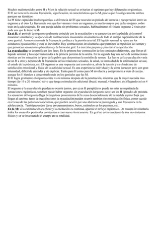 Muchos malentendidos entre H y M en la relación sexual se evitarían si supieran que hay diferencias orgásmicas.
El H no tiene ni la misma frecuencia, significación, ni características que la M, pese a que fisiológicamente ambos
parecen ser idénticos
La M tiene capacidad multiorgasmica, a diferencia del H que necesita un periodo de latencia o recuperación entre un
orgasmo y el otro. La frecuencia con que los varones viven un orgasmo, es mucho mayor que en las mujeres, sobre
todo en la adolescencia. En una pareja adulta sin problemas sexuales, habitualmente el H tiene orgasmo 2 veces por
cada una que lo tiene la M.
En el H: el periodo de orgasmo gralmente coincide con la eyaculación y se caracteriza por la pérdida del control
muscular voluntario y la aparición de contracciones musculares involuntarias de todo el cuerpo especialmente de la
zona genital. Aumenta aun más la frecuencia cardiaca y la presión arterial. El líquido seminal se reúne en los
conductos eyaculatorios y esta es inevitable. Hay contracciones involuntarias que permiten la expulsión del semen y
que provocan sensaciones placenteras y de bienestar gral. La erección prepara y precede a la eyaculación.
La eyaculación: se desarrolla en dos fases. En la primera hay contracción de los conductos deferentes, que llevan el
líquido seminal y los espermatozoides a la primera porción de la uretra. En la segunda hay una serie de contracciones
rítmicas en los músculos del piso de la pelvis que determinan la emisión de semen. La fuerza de la eyaculación varia
de un H a otro y depende de la frecuencia de las relaciones sexuales, la salud, la intensidad de la estimulación sexual,
el estado de la próstata, etc. El orgasmo es una respuesta casi convulsiva, alivia la tensión y es el máximo de
satisfacción emocional y física de la actividad sexual. Es una experiencia individual y de corta duración pero con gran
intensidad, difícil de entender y de explicar. Tanto para H como para M involucra y compromete a todo el cuerpo,
aunque los H tienden a concentrarlo más en los genitales que las M.
El H logra gralmente el orgasmo entre 4 a 6 minutos después de la penetración, mientras que la mujer necesita mas
tiempo (de 10 a 20 minutos) salvo que tenga estimulación adicional (bucal, manual, vibradores, etc) llegando así en 4
minutos.
El orgasmo y la eyaculación pueden no ocurrir juntos, por ej en H parapléjicos puede no estar acompañada de
sensaciones orgásmicas, tambien puede haber orgasmo sin eyaculación (orgasmo seco) en los H operados de próstata.
La sensación del orgasmo llega de impulsos provenientes de la zona desencadenante de la medula espinal baja que
llegan al cerebro, tanto la erección como la eyaculación pueden ocurrir tambien sin estimulación física, como sucede
en el caso de las poluciones nocturnas, que pueden ocurrir por una abstinencia prolongada y son frecuentes en la
adolescencia. Tambien pueden darse por pensamientos, besos, estímulos en los pezones, etc.
En la M: si la estimulación es eficaz y la excitación es continua, aparece el reflejo orgásmico. De manera involuntaria
todos los musculos perineales comienzan a contraerse rítmicamente. En gral no está consciente de sus movimientos
físicos y se ve involucrado el cuerpo en su totalidad.
 