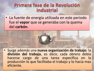• La fuente de energía utilizada en este periodo 
fue el vapor que se generaba con la quema 
del carbón. 
• Surge además una nueva organización de trabajo: la 
división del trabajo, es decir, cada obrero debía 
hacerse cargo de una tarea especifica en la 
producción lo que facilitaba el trabajo y lo hacia mas 
eficiente. 
 