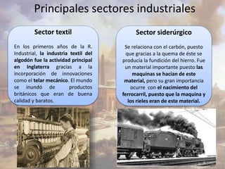 Principales sectores industriales 
Sector textil 
En los primeros años de la R. 
Industrial, la industria textil del 
algodón fue la actividad principal 
en Inglaterra gracias a la 
incorporación de innovaciones 
como el telar mecánico. El mundo 
se inundó de productos 
británicos que eran de buena 
calidad y baratos. 
Sector siderúrgico 
Se relaciona con el carbón, puesto 
que gracias a la quema de éste se 
producía la fundición del hierro. Fue 
un material importante puesto las 
maquinas se hacían de este 
material, pero su gran importancia 
ocurre con el nacimiento del 
ferrocarril, puesto que la maquina y 
los rieles eran de este material. 
 