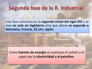 Esta fase comienza en la segunda mitad del siglo XIX y se 
vive no solo en Inglaterra sino que ahora se expande a 
Alemania, Francia, EE.UU, Japón. 
Como fuentes de energía se sustituye el carbón y el 
vapor por la electricidad y el petróleo. 
 