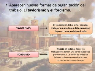 • Aparecen nuevas formas de organización del 
trabajo. El taylorismo y el fordismo. 
TAYLORISMO 
FORDISMO 
El trabajador debía estar aislado, 
trabajar en una tarea determinada y 
bajo un tiempo determinado 
Trabajo en cadena. Todos los 
trabajadores tenían una tarea especifica 
pero conjunta. La unión de todas las 
labores daba como resultado mas 
productos en menos tiempo. 
 