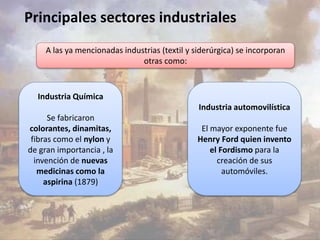 Principales sectores industriales 
A las ya mencionadas industrias (textil y siderúrgica) se incorporan 
Industria automovilística 
El mayor exponente fue 
Henry Ford quien invento 
el Fordismo para la 
creación de sus 
automóviles. 
Industria Química 
Se fabricaron 
colorantes, dinamitas, 
fibras como el nylon y 
de gran importancia , la 
invención de nuevas 
medicinas como la 
aspirina (1879) 
otras como: 
 