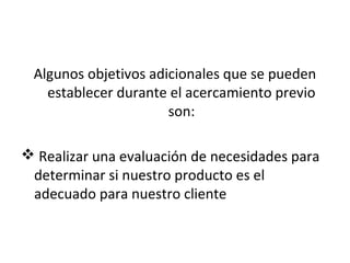 Algunos objetivos adicionales que se pueden
   establecer durante el acercamiento previo
                      son:

 Realizar una evaluación de necesidades para
 determinar si nuestro producto es el
 adecuado para nuestro cliente
 