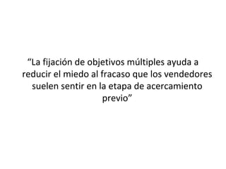 “La fijación de objetivos múltiples ayuda a
reducir el miedo al fracaso que los vendedores
  suelen sentir en la etapa de acercamiento
                     previo”
 