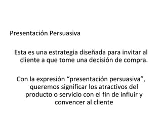 Presentación Persuasiva

 Esta es una estrategia diseñada para invitar al
   cliente a que tome una decisión de compra.

  Con la expresión “presentación persuasiva”,
      queremos significar los atractivos del
    producto o servicio con el fin de influir y
               convencer al cliente
 