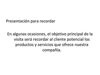 Presentación para recordar

En algunas ocasiones, el objetivo principal de la
    visita será recordar al cliente potencial los
     productos y servicios que ofrece nuestra
                     compañía.
 