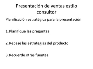Presentación de ventas estilo
               consultor
Planificación estratégica para la presentación

1.Planifique las preguntas

2.Repase las estrategias del producto

3.Recuerde otras fuentes
 