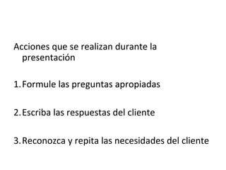 Acciones que se realizan durante la
  presentación

1.Formule las preguntas apropiadas

2.Escriba las respuestas del cliente

3.Reconozca y repita las necesidades del cliente
 