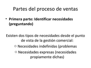 Partes del proceso de ventas
• Primera parte: Identificar necesidades
  (preguntando)

Existen dos tipos de necesidades desde el punto
         de vista de la gestión comercial:
     o Necesidades indefinidas (problemas
      o Necesidades expresas (necesidades
               propiamente dichas)
 