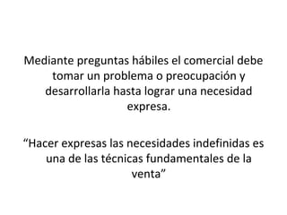 Mediante preguntas hábiles el comercial debe
    tomar un problema o preocupación y
   desarrollarla hasta lograr una necesidad
                   expresa.

“Hacer expresas las necesidades indefinidas es
    una de las técnicas fundamentales de la
                     venta”
 