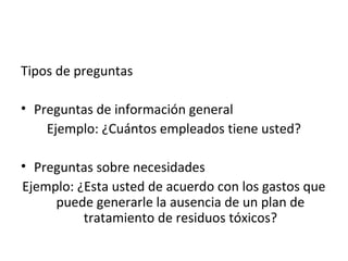 Tipos de preguntas

• Preguntas de información general
    Ejemplo: ¿Cuántos empleados tiene usted?

• Preguntas sobre necesidades
Ejemplo: ¿Esta usted de acuerdo con los gastos que
     puede generarle la ausencia de un plan de
          tratamiento de residuos tóxicos?
 