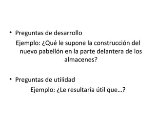 • Preguntas de desarrollo
  Ejemplo: ¿Qué le supone la construcción del
   nuevo pabellón en la parte delantera de los
                  almacenes?

• Preguntas de utilidad
       Ejemplo: ¿Le resultaría útil que…?
 