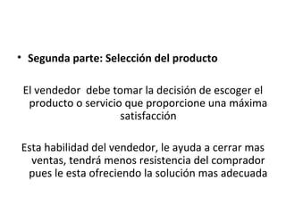 • Segunda parte: Selección del producto

 El vendedor debe tomar la decisión de escoger el
  producto o servicio que proporcione una máxima
                     satisfacción

Esta habilidad del vendedor, le ayuda a cerrar mas
  ventas, tendrá menos resistencia del comprador
 pues le esta ofreciendo la solución mas adecuada
 