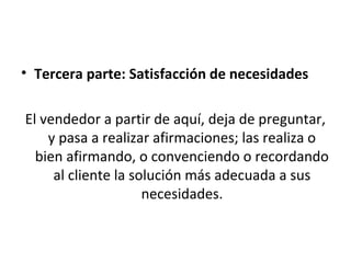 • Tercera parte: Satisfacción de necesidades

El vendedor a partir de aquí, deja de preguntar,
    y pasa a realizar afirmaciones; las realiza o
  bien afirmando, o convenciendo o recordando
     al cliente la solución más adecuada a sus
                     necesidades.
 