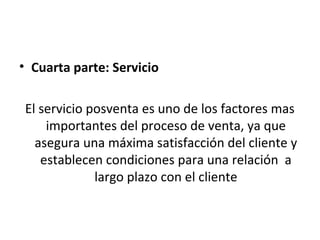 • Cuarta parte: Servicio

 El servicio posventa es uno de los factores mas
     importantes del proceso de venta, ya que
   asegura una máxima satisfacción del cliente y
    establecen condiciones para una relación a
              largo plazo con el cliente
 