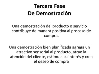 Tercera Fase
          De Demostración

 Una demostración del producto o servicio
 contribuye de manera positiva al proceso de
                 compra.

Una demostración bien planificada agrega un
   atractivo sensorial al producto, atrae la
atención del cliente, estimula su interés y crea
             el deseo de compra
 