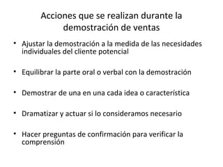 Acciones que se realizan durante la
             demostración de ventas
• Ajustar la demostración a la medida de las necesidades
  individuales del cliente potencial

• Equilibrar la parte oral o verbal con la demostración

• Demostrar de una en una cada idea o característica

• Dramatizar y actuar si lo consideramos necesario

• Hacer preguntas de confirmación para verificar la
  comprensión
 