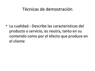 Técnicas de demostración


• La cualidad.- Describe las caracteristicas del
  producto o servicio, es neutra, tanto en su
  contenido como por el efecto que produce en
  el cliente
 
