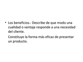 • Los beneficios.- Describe de que modo una
  cualidad o ventaja responde a una necesidad
  del cliente.
  Constituye la forma más eficaz de presentar
  un producto.
 