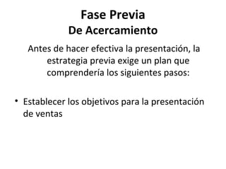 Fase Previa
             De Acercamiento
   Antes de hacer efectiva la presentación, la
       estrategia previa exige un plan que
       comprendería los siguientes pasos:

• Establecer los objetivos para la presentación
  de ventas
 