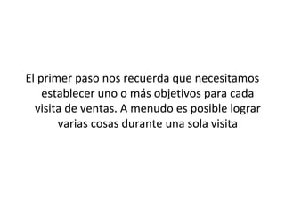 El primer paso nos recuerda que necesitamos
    establecer uno o más objetivos para cada
  visita de ventas. A menudo es posible lograr
       varias cosas durante una sola visita
 