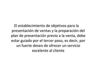 El establecimiento de objetivos para la
presentación de ventas y la preparación del
plan de presentación previo a la venta, debe
estar guiado por el tercer paso, es decir, por
   un fuerte deseo de ofrecer un servicio
             excelente al cliente
 