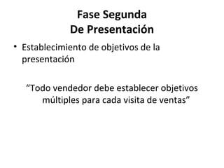 Fase Segunda
             De Presentación
• Establecimiento de objetivos de la
  presentación

   “Todo vendedor debe establecer objetivos
      múltiples para cada visita de ventas”
 