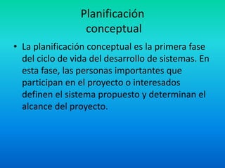 Planificación 
conceptual 
• La planificación conceptual es la primera fase 
del ciclo de vida del desarrollo de sistemas. En 
esta fase, las personas importantes que 
participan en el proyecto o interesados 
definen el sistema propuesto y determinan el 
alcance del proyecto. 
 