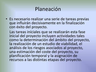 Planeación 
• Es necesario realizar una serie de tareas previas 
que influirán decisivamente en la finalización 
con éxito del proyecto. 
Las tareas iníciales que se realizarán esta fase 
inicial del proyecto incluyen actividades tales 
como la determinación del ámbito del proyecto, 
la realización de un estudio de viabilidad, el 
análisis de los riesgos asociados al proyecto, 
una estimación del coste del proyecto, su 
planificación temporal y la asignación de 
recursos a las distintas etapas del proyecto. 
 