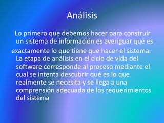 Análisis 
Lo primero que debemos hacer para construir 
un sistema de información es averiguar qué es 
exactamente lo que tiene que hacer el sistema. 
La etapa de análisis en el ciclo de vida del 
software corresponde al proceso mediante el 
cual se intenta descubrir qué es lo que 
realmente se necesita y se llega a una 
comprensión adecuada de los requerimientos 
del sistema 
 
