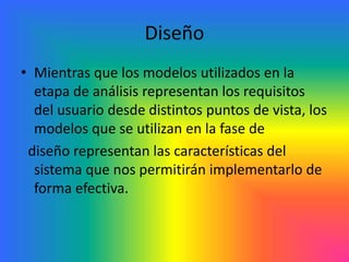 Diseño 
• Mientras que los modelos utilizados en la 
etapa de análisis representan los requisitos 
del usuario desde distintos puntos de vista, los 
modelos que se utilizan en la fase de 
diseño representan las características del 
sistema que nos permitirán implementarlo de 
forma efectiva. 
 