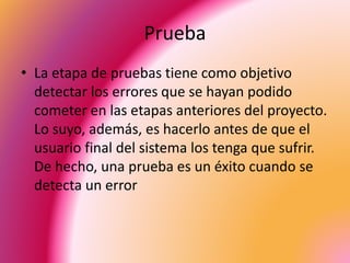 Prueba 
• La etapa de pruebas tiene como objetivo 
detectar los errores que se hayan podido 
cometer en las etapas anteriores del proyecto. 
Lo suyo, además, es hacerlo antes de que el 
usuario final del sistema los tenga que sufrir. 
De hecho, una prueba es un éxito cuando se 
detecta un error 
 