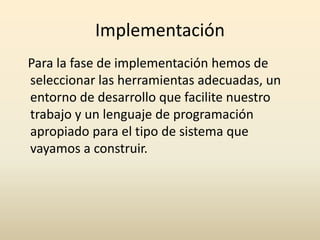 Implementación 
Para la fase de implementación hemos de 
seleccionar las herramientas adecuadas, un 
entorno de desarrollo que facilite nuestro 
trabajo y un lenguaje de programación 
apropiado para el tipo de sistema que 
vayamos a construir. 
 