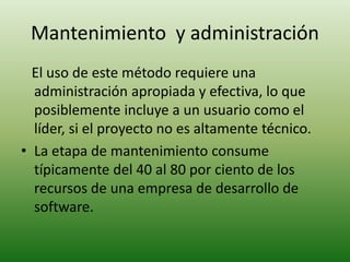 Mantenimiento y administración 
El uso de este método requiere una 
administración apropiada y efectiva, lo que 
posiblemente incluye a un usuario como el 
líder, si el proyecto no es altamente técnico. 
• La etapa de mantenimiento consume 
típicamente del 40 al 80 por ciento de los 
recursos de una empresa de desarrollo de 
software. 
